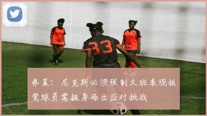 弗莱：尼克斯必须限制文班表现板凳球员需挺身而出应对挑战