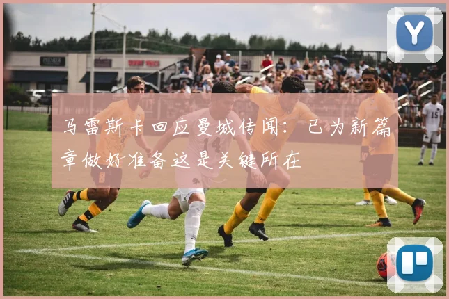马雷斯卡回应曼城传闻：已为新篇章做好准备这是关键所在