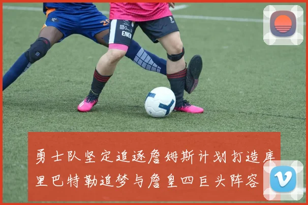 勇士队坚定追逐詹姆斯计划打造库里巴特勒追梦与詹皇四巨头阵容