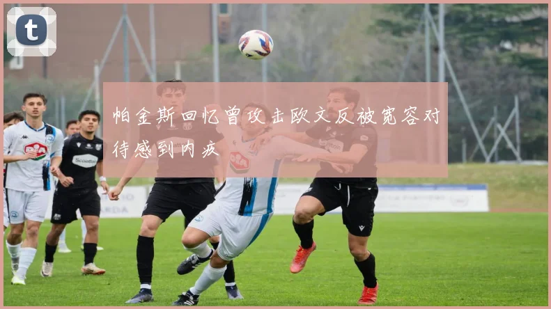 帕金斯回忆曾攻击欧文反被宽容对待感到内疚