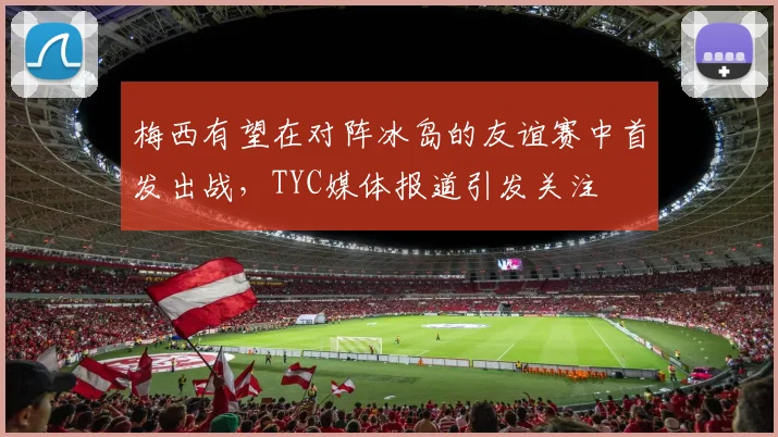 梅西有望在对阵冰岛的友谊赛中首发出战，TYC媒体报道引发关注