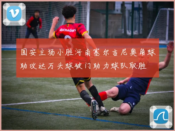 国安主场小胜河南塞尔吉尼奥角球助攻达万头球破门助力球队取胜