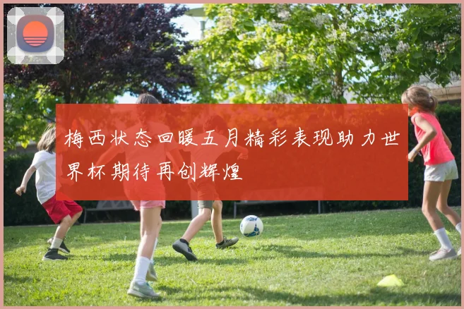 梅西状态回暖五月精彩表现助力世界杯期待再创辉煌
