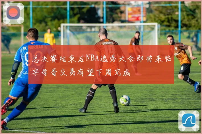 总决赛结束后NBA选秀大会即将来临字母哥交易有望下周完成