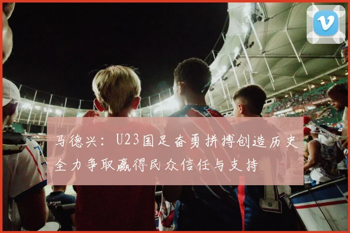 马德兴：U23国足奋勇拼搏创造历史全力争取赢得民众信任与支持