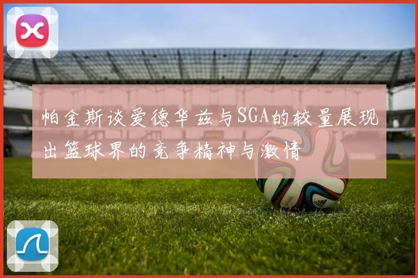 帕金斯谈爱德华兹与SGA的较量展现出篮球界的竞争精神与激情