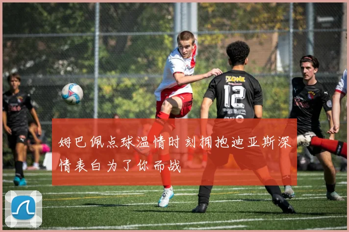 姆巴佩点球温情时刻拥抱迪亚斯深情表白为了你而战