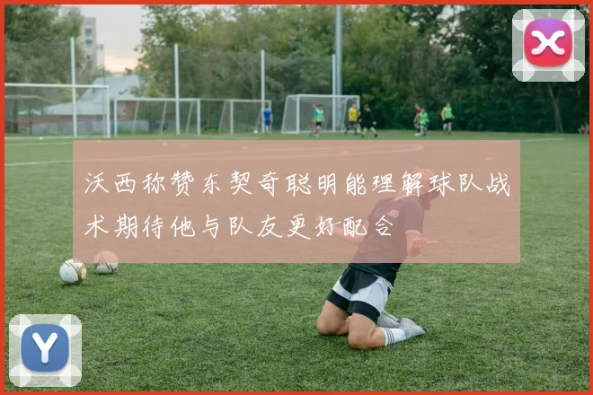 沃西称赞东契奇聪明能理解球队战术期待他与队友更好配合