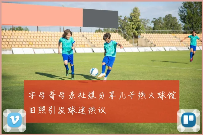 字母哥母亲社媒分享儿子热火球馆旧照引发球迷热议