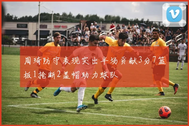 周琦防守表现突出半场贡献3分7篮板1抢断2盖帽助力球队