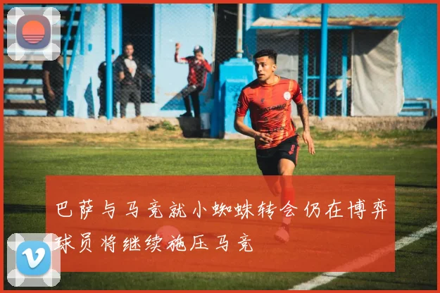 巴萨与马竞就小蜘蛛转会仍在博弈球员将继续施压马竞
