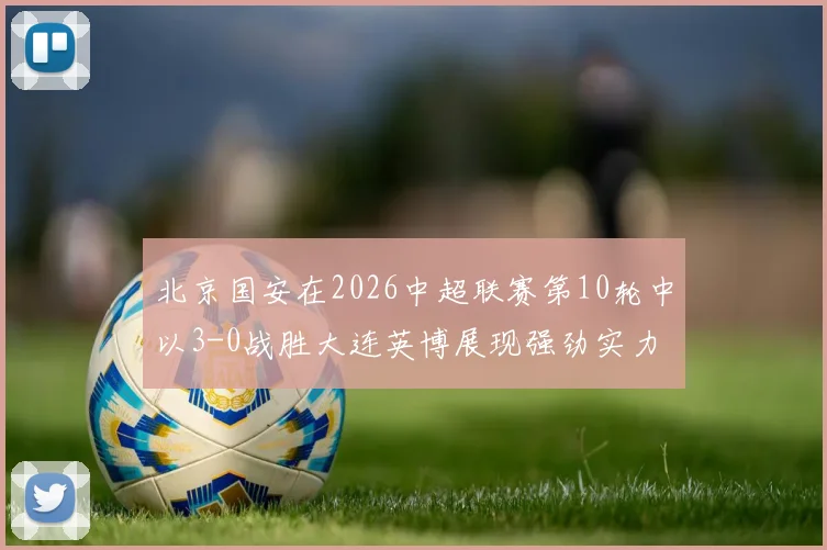 北京国安在2026中超联赛第10轮中以3-0战胜大连英博展现强劲实力