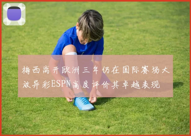 梅西离开欧洲三年仍在国际赛场大放异彩ESPN高度评价其卓越表现
