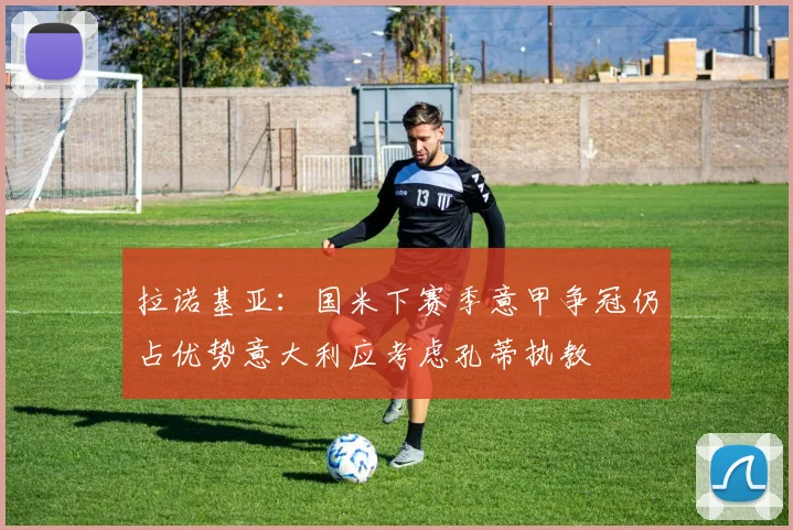 拉诺基亚：国米下赛季意甲争冠仍占优势意大利应考虑孔蒂执教