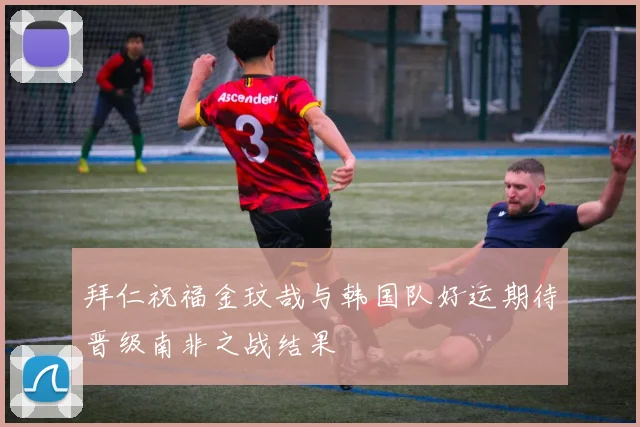 拜仁祝福金玟哉与韩国队好运期待晋级南非之战结果