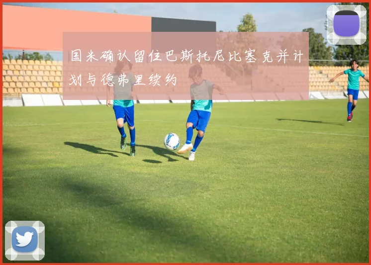国米确认留住巴斯托尼比塞克并计划与德弗里续约